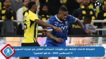 انضباط الاتحاد تكشف عن عقوبات انسحاب الهلال من مباراة السوبر في 5 أغسطس 2025 – ما هو المصير؟